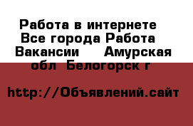 Работа в интернете - Все города Работа » Вакансии   . Амурская обл.,Белогорск г.